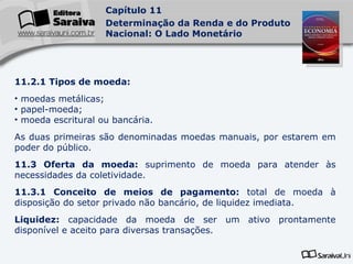 11.2.1 Tipos de moeda: moedas metálicas; papel-moeda; moeda escritural ou bancária. As duas primeiras são denominadas moedas manuais, por estarem em poder do público. 11.3 Oferta da moeda:  suprimento de moeda para atender às necessidades da coletividade. 11.3.1 Conceito de meios de pagamento:  total de moeda à disposição do setor privado não bancário, de liquidez imediata. Liquidez:  capacidade da moeda de ser um ativo prontamente disponível e aceito para diversas transações. 