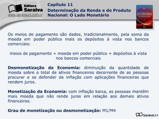 Os meios de pagamento são dados, tradicionalmente, pela soma da moeda em poder público mais os depósitos à vista nos bancos comerciais: meios de pagamento = moeda em poder público + depósitos à vista nos bancos comerciais Desmonetização da Economia:  diminuição da quantidade de moeda sobre o total de ativos financeiros decorrente de as pessoas procurar e se defender da inflação com aplicações financeiras que rendem juros. Monetização da Economia:  com inflação baixa, as pessoas mantêm mais moeda que não rende juros em relação aos demais ativos financeiros. Grau de monetização ou desmonetização:  M1/M4 