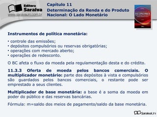Instrumentos de política monetária: controle das emissões; depósitos compulsórios ou reservas obrigatórias; operações com mercado aberto; operações de redesconto. O BC afeta o fluxo da moeda pela regulamentação desta e do crédito. 11.3.3 Oferta de moeda pelos bancos comerciais. O multiplicador monetário:  parte dos depósitos à vista e compulsórios são guardados pelos bancos comerciais, o restante pode ser emprestado a seus clientes. Multiplicador de base monetária:  a base é a soma da moeda em poder do público e das reservas bancárias.  Fórmula: m=saldo dos meios de pagamento/saldo da base monetária. 