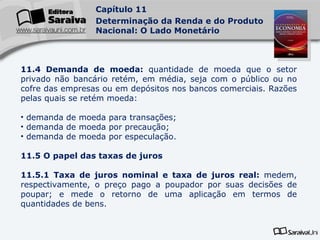 11.4 Demanda de moeda:  quantidade de moeda que o setor privado não bancário retém, em média, seja com o público ou no cofre das empresas ou em depósitos nos bancos comerciais. Razões pelas quais se retém moeda: demanda de moeda para transações; demanda de moeda por precaução; demanda de moeda por especulação. 11.5 O papel das taxas de juros 11.5.1 Taxa de juros nominal e taxa de juros real:  medem, respectivamente, o preço pago a poupador por suas decisões de poupar; e mede o retorno de uma aplicação em termos de quantidades de bens. 
