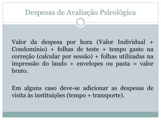 Despesas de Avaliação Psicológica

Valor da despesa por hora (Valor Individual +
Condomínio) + folhas de teste + tempo gasto na
correção (calcular por sessão) + folhas utilizadas na
impressão do laudo + envelopes ou pasta = valor
bruto.
Em alguns caso deve-se adicionar as despesas de
visita às instituições (tempo + transporte).

 