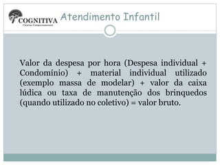 Atendimento Infantil

Valor da despesa por hora (Despesa individual +
Condomínio) + material individual utilizado
(exemplo massa de modelar) + valor da caixa
lúdica ou taxa de manutenção dos brinquedos
(quando utilizado no coletivo) = valor bruto.

 