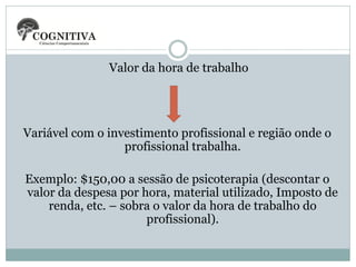 Valor da hora de trabalho

Variável com o investimento profissional e região onde o
profissional trabalha.
Exemplo: $150,00 a sessão de psicoterapia (descontar o
valor da despesa por hora, material utilizado, Imposto de
renda, etc. – sobra o valor da hora de trabalho do
profissional).

 