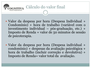 Cálculo do valor final
 Valor da despesa por hora (Despesa Individual +

Condomínio) + hora de trabalho (variável com o
investimento individual – pós-graduação, etc.) +
Imposto de Renda = valor de 50 minutos de sessão
de psicoterapia.

 Valor da despesa por hora (Despesa individual +

condomínio) + despesas da avaliação psicológica +
hora de trabalho (incluir correção e devolutiva) +
Imposto de Renda= valor total da avaliação.

 
