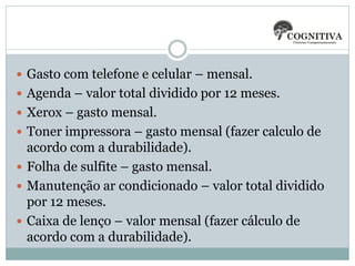 Gasto com telefone e celular – mensal.
 Agenda – valor total dividido por 12 meses.
 Xerox – gasto mensal.

 Toner impressora – gasto mensal (fazer calculo de

acordo com a durabilidade).
 Folha de sulfite – gasto mensal.
 Manutenção ar condicionado – valor total dividido
por 12 meses.
 Caixa de lenço – valor mensal (fazer cálculo de
acordo com a durabilidade).

 