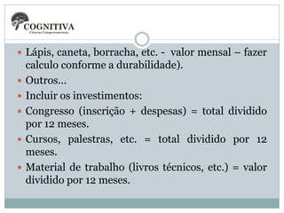  Lápis, caneta, borracha, etc. - valor mensal – fazer







calculo conforme a durabilidade).
Outros...
Incluir os investimentos:
Congresso (inscrição + despesas) = total dividido
por 12 meses.
Cursos, palestras, etc. = total dividido por 12
meses.
Material de trabalho (livros técnicos, etc.) = valor
dividido por 12 meses.

 
