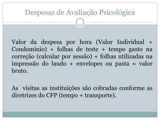 Despesas de Avaliação Psicológica
Valor da despesa por hora (Valor Individual +
Condomínio) + folhas de teste + tempo gasto na
correção (calcular por sessão) + folhas utilizadas na
impressão do laudo + envelopes ou pasta = valor
bruto.
As visitas as instituições são cobradas conforme as
diretrizes do CFP (tempo + transporte).
 