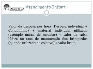 Atendimento Infantil
Valor da despesa por hora (Despesa individual +
Condomínio) + material individual utilizado
(exemplo massa de modelar) + valor da caixa
lúdica ou taxa de manutenção dos brinquedos
(quando utilizado no coletivo) = valor bruto.
 