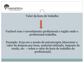 Valor da hora de trabalho
Variável com o investimento profissional e região onde o
profissional trabalha.
Exemplo: $150,00 a sessão de psicoterapia (descontar o
valor da despesa por hora, material utilizado, Imposto de
renda, etc. – sobra o valor da hora de trabalho do
profissional).
 