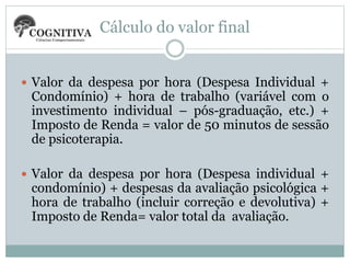 Cálculo do valor final
 Valor da despesa por hora (Despesa Individual +
Condomínio) + hora de trabalho (variável com o
investimento individual – pós-graduação, etc.) +
Imposto de Renda = valor de 50 minutos de sessão
de psicoterapia.
 Valor da despesa por hora (Despesa individual +
condomínio) + despesas da avaliação psicológica +
hora de trabalho (incluir correção e devolutiva) +
Imposto de Renda= valor total da avaliação.
 