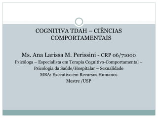 COGNITIVA TDAH – CIÊNCIAS
COMPORTAMENTAIS
Ms. Ana Larissa M. Perissini - CRP 06/71000
Psicóloga – Especialista em Terapia Cognitivo-Comportamental –
Psicologia da Saúde/Hospitalar – Sexualidade
MBA: Executivo em Recursos Humanos
Mestre /USP
 