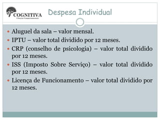 Despesa Individual
 Aluguel da sala – valor mensal.
 IPTU – valor total dividido por 12 meses.
 CRP (conselho de psicologia) – valor total dividido
por 12 meses.
 ISS (Imposto Sobre Serviço) – valor total dividido
por 12 meses.
 Licença de Funcionamento – valor total dividido por
12 meses.
 