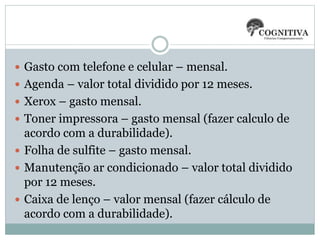 Gasto com telefone e celular – mensal.
 Agenda – valor total dividido por 12 meses.
 Xerox – gasto mensal.
 Toner impressora – gasto mensal (fazer calculo de
acordo com a durabilidade).
 Folha de sulfite – gasto mensal.
 Manutenção ar condicionado – valor total dividido
por 12 meses.
 Caixa de lenço – valor mensal (fazer cálculo de
acordo com a durabilidade).
 