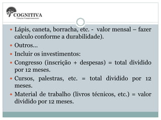  Lápis, caneta, borracha, etc. - valor mensal – fazer
calculo conforme a durabilidade).
 Outros...
 Incluir os investimentos:
 Congresso (inscrição + despesas) = total dividido
por 12 meses.
 Cursos, palestras, etc. = total dividido por 12
meses.
 Material de trabalho (livros técnicos, etc.) = valor
dividido por 12 meses.
 