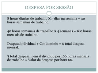 DESPESA POR SESSÃO
8 horas diárias de trabalho X 5 dias na semana = 40
horas semanais de trabalho.
40 horas semanais de trabalho X 4 semanas = 160 horas
mensais de trabalho.
Despesa individual + Condomínio = $ total despesa
mensal.
$ total despesa mensal dividido por 160 horas mensais
de trabalho = Valor da despesa por hora $$.
 