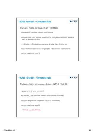 Confidencial 11
Títulos Públicos - Características
4Título pós-fixado, sem cupom: LFT (210100)
hrendimento calculado sobre o valor nominal
hresgate: pelo valor nominal, acrescido da variação do indexador, desde a
data de emissão do título
h indexador: índice de preço, variação do dólar, taxa de juros etc
hvalor nominal de emissão corrigido pelo indexador até o vencimento
hprazo mais longo: mar/18
Títulos Públicos - Características
4Título pós-fixado, com cupom de juros: NTN-B (760199)
hpagamento de juros semestral
hcupom de juros calculado sobre o valor nominal atualizado
hresgate do principal em parcela única, no vencimento
hprazo mais longo: ago/50
h* NTN-C : jan/31 (770199)
 