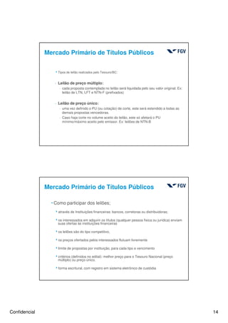 Confidencial 14
Mercado Primário de Títulos Públicos
4Tipos de leilão realizados pelo Tesouro/BC:
- Leilão de preço múltiplo:
- cada proposta contemplada no leilão será liquidada pelo seu valor original. Ex:
leilão de LTN, LFT e NTN-F (prefixados)
- Leilão de preço único:
- uma vez definido o PU (ou cotação) de corte, este será estendido a todas as
demais propostas vencedoras.
- Caso haja corte no volume aceito do leilão, este só afetará o PU
mínimo/máximo aceito pelo emissor. Ex: leilões de NTN-B
Mercado Primário de Títulos Públicos
hComo participar dos leilões;
4através de Instituições financeiras: bancos, corretoras ou distribuidoras;
4os interessados em adquirir os títulos (qualquer pessoa física ou jurídica) enviam
suas ofertas às instituições financeiras
4os leilões são do tipo competitivo,
4os preços ofertados pelos interessados flutuam livremente
4limite de propostas por instituição, para cada tipo e vencimento
4critérios (definidos no edital): melhor preço para o Tesouro Nacional (preço
múltiplo) ou preço único.
4forma escritural, com registro em sistema eletrônico de custódia
 