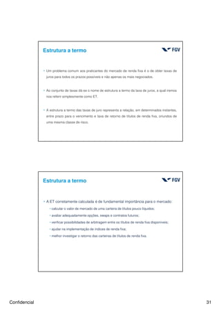 Confidencial 31
Estrutura a termo
4 Um problema comum aos praticantes do mercado de renda fixa é o de obter taxas de
juros para todos os prazos possíveis e não apenas os mais negociados.
4 Ao conjunto de taxas dá-se o nome de estrutura a termo da taxa de juros, a qual iremos
nos referir simplesmente como ET.
4 A estrutura a termo das taxas de juro representa a relação, em determinados instantes,
entre prazo para o vencimento e taxa de retorno de títulos de renda fixa, oriundos de
uma mesma classe de risco.
Estrutura a termo
4 A ET corretamente calculada é de fundamental importância para o mercado:
hcalcular o valor de mercado de uma carteira de títulos pouco líquidos;
havaliar adequadamente opções, swaps e contratos futuros;
hverificar possibilidades de arbitragem entre os títulos de renda fixa disponíveis;
hajudar na implementação de índices de renda fixa;
hmelhor investigar o retorno das carteiras de títulos de renda fixa.
 