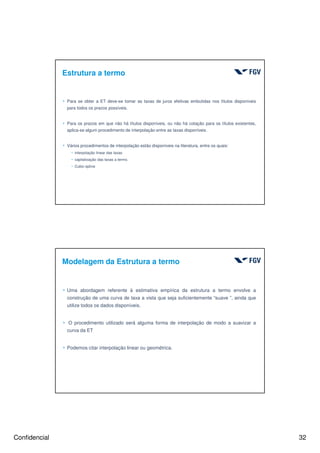 Confidencial 32
Estrutura a termo
4 Para se obter a ET deve-se tomar as taxas de juros efetivas embutidas nos títulos disponíveis
para todos os prazos possíveis.
4 Para os prazos em que não há títulos disponíveis, ou não há cotação para os títulos existentes,
aplica-se algum procedimento de interpolação entre as taxas disponíveis.
4 Vários procedimentos de interpolação estão disponíveis na literatura, entre os quais:
h interpolação linear das taxas
h capitalização das taxas a termo.
h Cubic-spline
4 Uma abordagem referente à estimativa empírica da estrutura a termo envolve a
construção de uma curva de taxa a vista que seja suficientemente “suave ”, ainda que
utilize todos os dados disponíveis.
4 O procedimento utilizado será alguma forma de interpolação de modo a suavizar a
curva da ET
4 Podemos citar interpolação linear ou geométrica.
Modelagem da Estrutura a termo
 