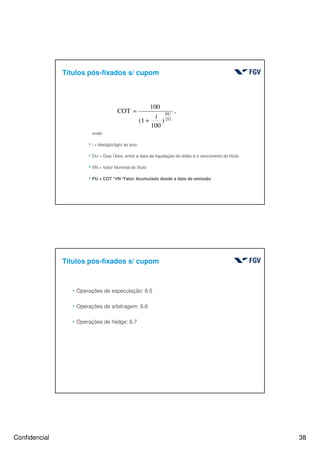 Confidencial 38
onde:
4i = deságio/ágio ao ano;
4DU = Dias Úteis, entre a data da liquidação do leilão e o vencimento do título
4VN = Valor Nominal do título
4PU = COT *VN *Fator Acumulado desde a data de emissão
,
)
100
i
(1
100
COT
252
DU
+
=
Títulos pós-fixados s/ cupom
4 Operações de especulação: 6.5
4 Operações de arbitragem: 6.6
4 Operações de hedge: 6.7
Títulos pós-fixados s/ cupom
 