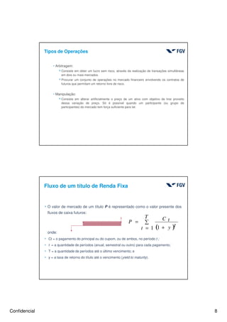 Confidencial 8
hArbitragem:
4Consiste em obter um lucro sem risco, através da realização de transações simultâneas
em dois ou mais mercados.
4Procurar um conjunto de operações no mercado financeiro envolvendo os contratos de
futuros que permitam um retorno livre de risco.
hManipulação:
4Consiste em alterar artificialmente o preço de um ativo com objetivo de tirar proveito
dessa variação de preço. Só é possível quando um participante (ou grupo de
participantes) do mercado tem força suficiente para tal.
Tipos de Operações
Fluxo de um título de Renda Fixa
4 O valor de mercado de um título P é representado como o valor presente dos
fluxos de caixa futuros:
onde:
4 Ct = o pagamento do principal ou do cupom, ou de ambos, no período t ;
4 t = a quantidade de períodos (anual, semestral ou outro) para cada pagamento;
4 T = a quantidade de períodos até o último vencimento; e
4 y = a taxa de retorno do título até o vencimento (yield to maturity).
( )
∑
= +
=
T
t
ty
C tP
1 1
 