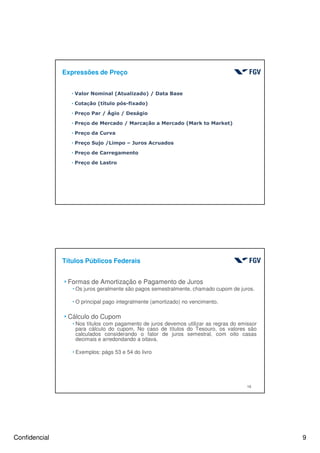 Confidencial 9
Expressões de Preço
hValor Nominal (Atualizado) / Data Base
hCotação (título pós-fixado)
hPreço Par / Ágio / Deságio
hPreço de Mercado / Marcação a Mercado (Mark to Market)
hPreço da Curva
hPreço Sujo /Limpo – Juros Acruados
hPreço de Carregamento
hPreço de Lastro
18
Títulos Públicos Federais
4Formas de Amortização e Pagamento de Juros
hOs juros geralmente são pagos semestralmente, chamado cupom de juros.
hO principal pago integralmente (amortizado) no vencimento.
4Cálculo do Cupom
hNos títulos com pagamento de juros devemos utilizar as regras do emissor
para cálculo do cupom. No caso de títulos do Tesouro, os valores são
calculados considerando o fator de juros semestral, com oito casas
decimais e arredondando a oitava.
hExemplos: págs 53 e 54 do livro
 
