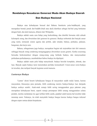 5
Rendahnya Kesadaran Generasi Muda Akan Budaya Daerah
Dan Budaya Nasional
Budaya atau kebudayaan berasal dari Bahasa Sanskerta yaitu buddhayah, yang
merupakan bentuk jamak dari buddhi (budi atau akal) diartikan sebagai hal-hal yang berkaitan
dengan budi, dan akal manusia, dilansir dari Wikipedia.
Budaya adalah suatu cara hidup yang berkembang, dan dimiliki bersama oleh sebuah
kelompok orang, dan diwariskan dari generasi ke generasi. Budaya terbentuk dari banyak unsur
yang rumit, termasuk sistem agama dan politik, adat istiadat, bahasa, perkakas, pakaian,
bangunan, dan karya seni.
Bahasa, sebagaimana juga budaya, merupakan bagian tak terpisahkan dari diri manusia
sehingga banyak orang cenderung menganggapnya diwariskan secara genetis. Ketika seseorang
berusaha berkomunikasi dengan orang-orang yang berbeda budaya, dan menyesuaikan
perbedaan-perbedaannya, membuktikan bahwa budaya itu dipelajari.
Budaya adalah suatu pola hidup menyeluruh. budaya bersifat kompleks, abstrak, dan
luas. Banyak aspek budaya turut menentukan perilaku komunikatif. Unsur-unsur sosio-budaya
ini tersebar, dan meliputi banyak kegiatan sosial manusia.
Lunturnya Budaya
‘Luntur’ disini berarti kebudayaan bangsa di masyarakat sudah mulai luntur, karena
masyarakat, khususnya para pemuda, lebih cenderung meniru budaya-budaya luar daripada
budaya asalnya sendiri. Anak-anak remaja lebih sering menggunakan gaya pakaian yang
merupakan kebudayaan barat, seperti remaja perempuan lebih senang menggunakan celana
pendek, mereka melakukan itu agar terlihat lebih cantik, padahal salah karena hal tersebut tidak
menutup aurat. Faktanya, itu telah menyalahi budaya bangsa karena budaya bangsa terkenal
dengan sopan santun dalam berpakaian.
 