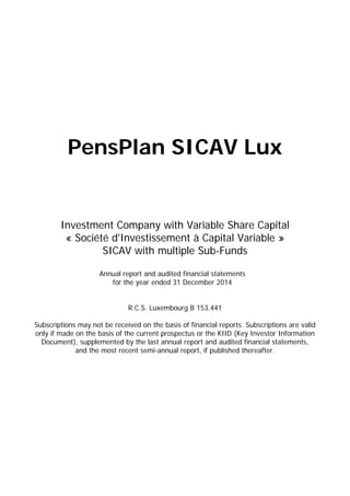 PensPlan SICAV Lux
Investment Company with Variable Share Capital
« Société d'Investissement à Capital Variable »
SICAV with multiple Sub-Funds
Annual report and audited financial statements
for the year ended 31 December 2014
R.C.S. Luxembourg B 153.441
Subscriptions may not be received on the basis of financial reports. Subscriptions are valid
only if made on the basis of the current prospectus or the KIID (Key Investor Information
Document), supplemented by the last annual report and audited financial statements,
and the most recent semi-annual report, if published thereafter.
 