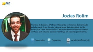 Jozias Rolim
Cientista de Dados no SPC Brasil. Mestrando em Sistemas da informação
pela Escola de Artes, Ciências e Humanidade da Universidade de São
Paulo - USP. Onde pesquisa sobre “Reconhecimento biométrico baseado
em faces com oclusões parciais”. Tecnólogo em Sistemas para Internet.
/jozias.rolim /joziasrolim www.joziasrolim.com.br
 