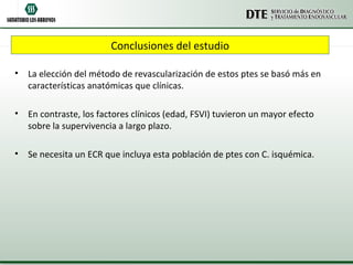 Conclusiones del estudio

•   La elección del método de revascularización de estos ptes se basó más en
    características anatómicas que clínicas.

•   En contraste, los factores clínicos (edad, FSVI) tuvieron un mayor efecto
    sobre la supervivencia a largo plazo.

•   Se necesita un ECR que incluya esta población de ptes con C. isquémica.
 
