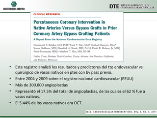 • Este registro analizó los resultados y predictores del tto endovascular vs
  quirúrgico de vasos nativos en ptes con by pass previo.
• Entre 2004 y 2009 sobre el registro nacional cardiovascular (EEUU)
• Más de 300.000 angioplastias
• Representó el 17.5% del total de angioplastias, de las cuales el 62 % fue a
  vasos nativos.
• El 5.44% de los vasos nativos era OCT.
 