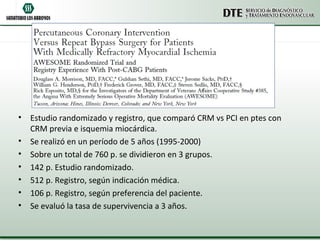 • Estudio randomizado y registro, que comparó CRM vs PCI en ptes con
  CRM previa e isquemia miocárdica.
• Se realizó en un período de 5 años (1995-2000)
• Sobre un total de 760 p. se dividieron en 3 grupos.
• 142 p. Estudio randomizado.
• 512 p. Registro, según indicación médica.
• 106 p. Registro, según preferencia del paciente.
• Se evaluó la tasa de supervivencia a 3 años.
 