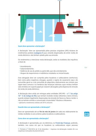 2 | 4
Quem deve apresentar a declaração?
A declaração1
deve ser apresentada pelas pessoas singulares (IRS) titulares de
rendimentos prediais (categoria F) que, estando dispensados de emitir recibo de
renda eletrónico, não tenham optado pela sua emissão.
Os rendimentos a mencionar nesta declaração, serão os recebidos dos inquilinos
a título de:
• Arrendamento;
• Subarrendamento;
• Cedência de uso do prédio ou parte dele, que não arrendamento;
• Aluguer de maquinismos e mobiliários instalados no imóvel locado.
Esta obrigação deve ser cumprida pelos locadores e sublocadores (senhorios),
bem como pelos respetivos cônjuges, quando o regime de casamento seja o de
comunhão geral ou o de comunhão de adquiridos relativamente aos imóveis que
sejam bens comuns e os herdeiros das heranças indivisas cujos recibos tenham
sido emitidos em suporte papel por estarem abrangidos pela dispensa de emissão
do recibo de renda eletrónico.
A declaração deve ainda ser entregue pelas entidades (IRC/IRS - n.º 7 do artigo
78.º -E do Código do IRS,) que tenham recebido rendas referentes a bens imóveis,
quando estejam legalmente dispensadas da emissão de fatura ou fatura-recibo* e
não as tenham emitido e comunicado à Autoridade Tributária e Aduaneira.
* aplicável a rendimentos obtidos até 2019, inclusive.
Quando deve ser apresentada a declaração?
Deve ser apresentada até ao fim do mês de janeiro de cada ano relativamente às
rendas recebidas no ano anterior, pelos locadores e sublocadores.
Como deve ser apresentada a declaração?
A declaração é apresentada, por via eletrónica, no Portal das Finanças, podendo,
também, nos casos em que os locadores ou sublocadores sejam pessoas
1- Portaria n.º 324/2018, de 14 de dezembro – Impresso da declaração modelo 44 e as
respetivas instruções de preenchimento
 