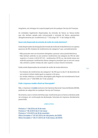 3 | 4
singulares, ser entregue em suporte papel junto de qualquer Serviço de Finanças.
As entidades legalmente dispensadas da emissão de fatura ou fatura-recibo
que não tenham optado pela comunicação e emissão de fatura, apresentam
obrigatoriamente por via eletrónica (n.º 7 do artigo 78.º -E do Código do IRS).
Quem está dispensado da emissão de recibo de renda eletrónico?
Estãodispensadosdaobrigaçãodeemissãodereciboderendaeletrónicoossujeitos
passivos de IRS, titulares de rendimentos da categoria F que, cumulativamente:
• Não possuam nem se encontrem obrigados a possuir caixa postal eletrónica;
• Não tenham auferido no ano anterior rendimentos da categoria do IRS de valor
superior a 2 vezes o IAS (€ 871,52 - rendimentos 2019), ou, não tendo nesse ano
auferido quaisquer rendimentos dessa categoria, prevejam que no ano em causa
não venham a auferir rendas de valor superior a esse mesmo montante.
Estão ainda dispensados da emissão de recibo de renda eletrónico:
• Os titulares de rendimentos da categoria F do IRS que no dia 31 de dezembro do
ano anterior tinham idade igual ou superior a 65 anos;
• As rendas relativas a contratos abrangidos pelo Regime do Arrendamento Rural
(Decreto-Lei n.º 294/2009, de 13 de outubro).
Pode o impresso modelo oficial ser fotocopiado?
Não, o impresso é modelo exclusivo da Imprensa Nacional-Casa da Moeda (INCM),
podendo ser adquirido em qualquer Serviço de Finanças.
No entanto, caso o número de linhas seja insuficiente para os factos a declarar pode
ser entregue, em continuação da declaração, fotocópia do impresso devidamente
preenchido.
LINKS ÚTEIS
Portaria n.º 156/2018, de 29 de maio
Portaria n.º 98-A/2015 de 31 de março
Portaria n.º 414/2015, de 30 de novembro
Ofício Circulado n.º 20.181/2016, de 4 de janeiro, da DSIRS
Ofício Circulado n.º 30.211/2019, de 15 de março, da DSIVA
 