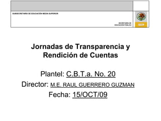 Jornadas de Transparencia y Rendición de Cuentas Plantel: C.B.T.a. No. 20 Director: M.E. RAUL GUERRERO GUZMAN Fecha: 15/OCT/09 