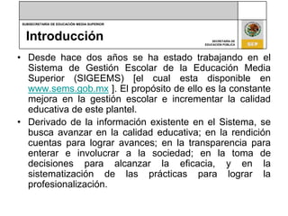 IntroducciónDesde hace dos años se ha estado trabajando en el Sistema de Gestión Escolar de la Educación Media Superior (SIGEEMS) [el cual esta disponible en www.sems.gob.mx ]. El propósito de ello es la constante mejora en la gestión escolar e incrementar la calidad educativa de este plantel. Derivado de la información existente en el Sistema, se busca avanzar en la calidad educativa; en la rendición cuentas para lograr avances; en la transparencia para enterar e involucrar a la sociedad; en la toma de decisiones para alcanzar la eficacia, y en la sistematización de las prácticas para lograr la profesionalización.