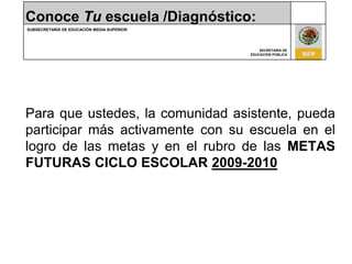 Conoce Tu escuela /Diagnóstico:Para que ustedes, la comunidad asistente, pueda participar más activamente con su escuela en el logro de las metas y en el rubro de las METAS FUTURAS CICLO ESCOLAR 2009-2010