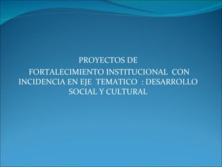 PROYECTOS DE FORTALECIMIENTO INSTITUCIONAL  CON INCIDENCIA EN EJE  TEMATICO  : DESARROLLO SOCIAL Y CULTURAL 