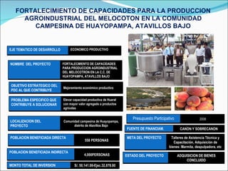 FORTALECIMIENTO DE CAPACIDADES PARA LA PRODUCCION AGROINDUSTRIAL DEL MELOCOTON EN LA COMUNIDAD CAMPESINA DE HUAYOPAMPA, ATAVILLOS BAJO EJE TEMATICO DE DESARROLLO ECONOMICO PRODUCTIVO NOMBRE  DEL PROYECTO FORTALECMIENTO DE CAPACIDADES PARA PRODUCCION AGROINDUSTRIAL DEL MELOCOTRON EN LA C,C, DE HUAYOPAMPA, ATAVILLOS BAJO OBJETIVO ESTRATEGICO DEL PDC AL QUE CONTRIBUYE Mejoramiento económico productivo PROBLEMA ESPECIFICO QUE CONTRIBUYE A SOLUCIONAR Elevar capacidad productiva de Huaral con mayor valor agregado a productos agrícolas  LOCALIZACION DEL PROYECTO Comunidad campesina de Huayopampa, distrito de Atavillos Bajo POBLACION BENEFICIADA DIRECTA 558 PERSONAS FUENTE DE FINANCIAM. CANON Y SOBRECANON META DEL PROYECTO Talleres de Asistencia Técnica y Capacitación, Adquisición de bienes: Marmita, despulpadora, etc Presupuesto Participativo 2008 ESTADO DEL PROYECTO ADQUISICION DE BIENES CONCLUIDO POBLACION BENEFICIADA INDIRECTA 4,000PERSONAS MONTO TOTAL DE INVERSION S/. 50,141.00-Ejec.32,878.00 