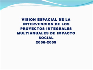 VISION ESPACIAL DE LA INTERVENCION DE LOS PROYECTOS INTEGRALES MULTIANUALES DE IMPACTO SOCIAL 2008-2009 