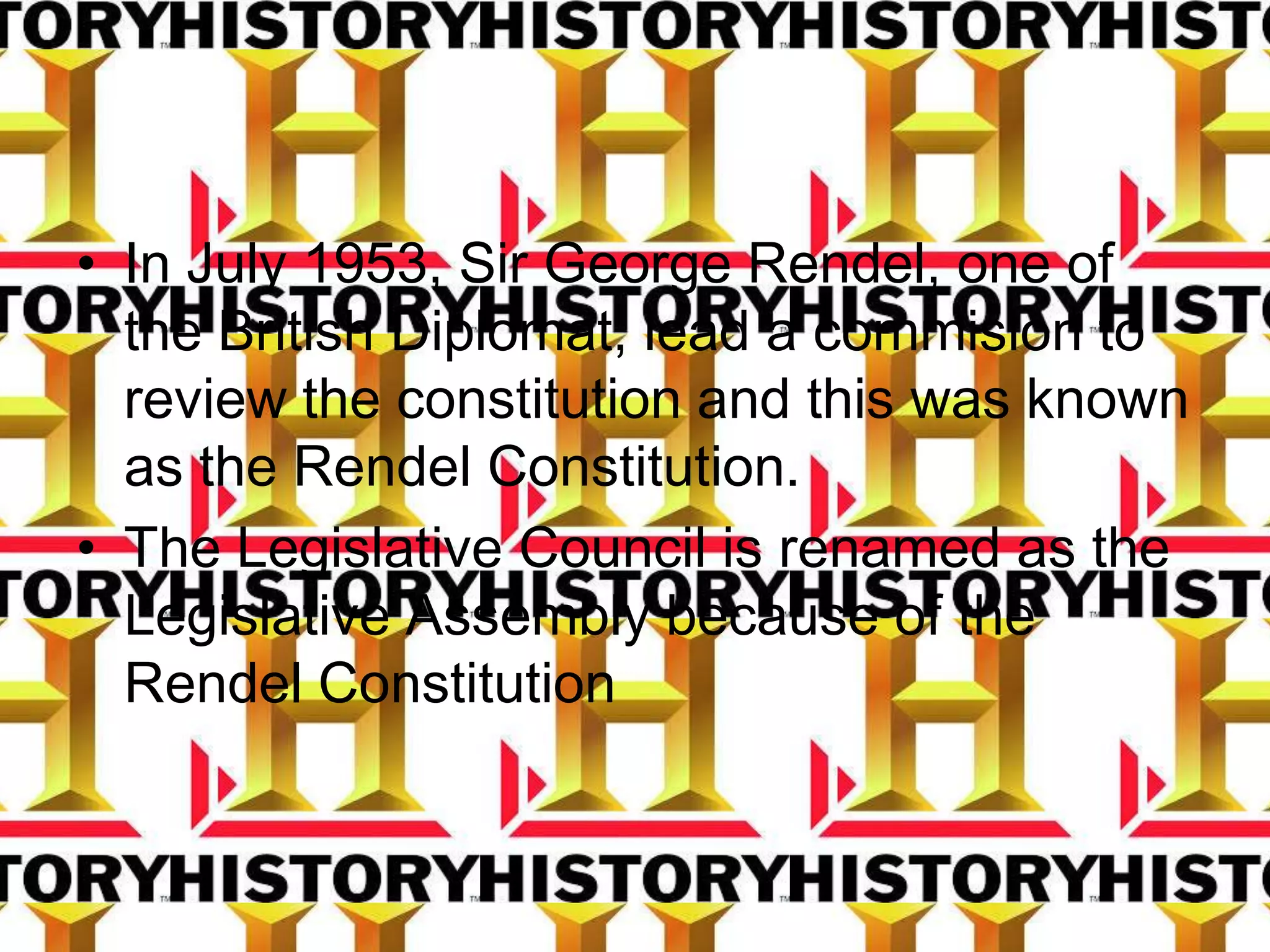 • In July 1953, Sir George Rendel, one of
the British Diplomat, lead a commision to
review the constitution and this was known
as the Rendel Constitution.
• The Legislative Council is renamed as the
Legislative Assembly because of the
Rendel Constitution
 