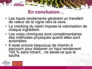 En conclusion… Les hauts rendements génèrent un transfert de valeur de la vigne vers la cave. Le cracking du raisin impose la valorisation de chaque ingrédient Les voies chimiques sont complémentaires des méthodes physiques quand elles sont autorisées. Il reste encore beaucoup de chemin à parcourir pour élaborer un haut rendement 100 % sans intrant…ne serait-ce que le soufre. 