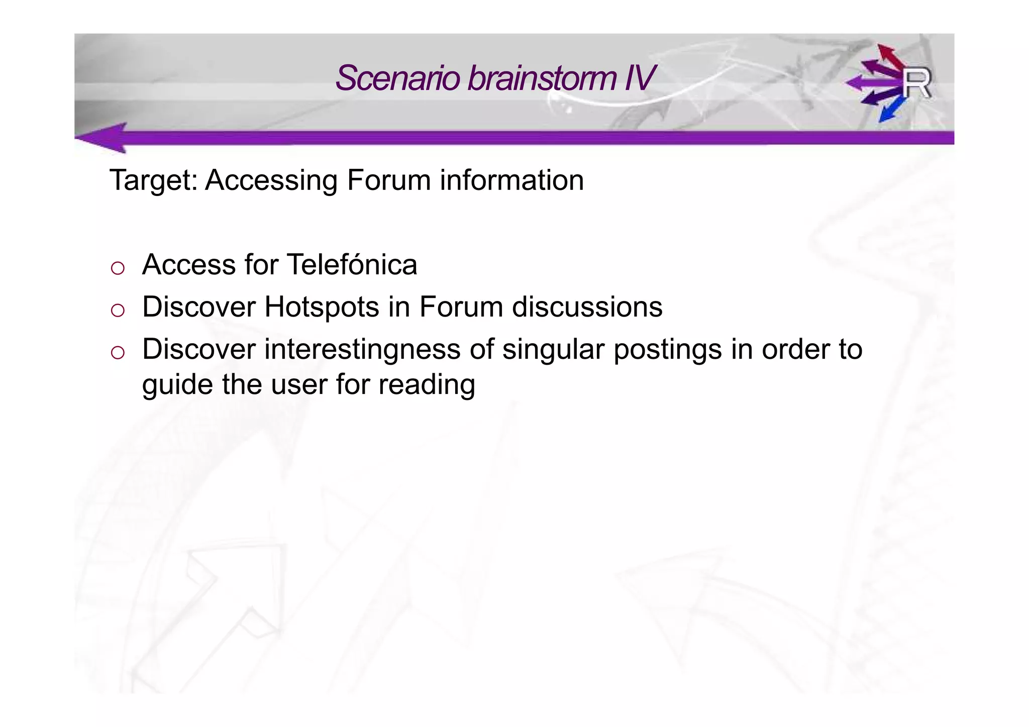 Scenario brainstorm IV

Target: Accessing Forum information

o Access for Telefónica
o Discover Hotspots in Forum discussions
o Discover interestingness of singular postings in order to
  guide the user for reading
 