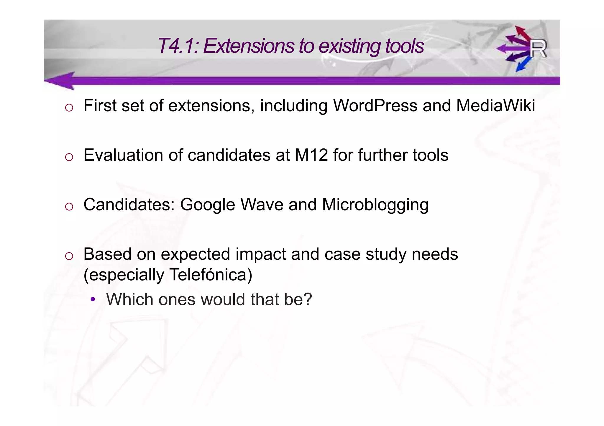T4.1: Extensions to existing tools

o First set of extensions, including WordPress and MediaWiki

o Evaluation of candidates at M12 for further tools

o Candidates: Google Wave and Microblogging

o Based on expected impact and case study needs
  (especially Telefónica)
   • Which ones would that be?
 