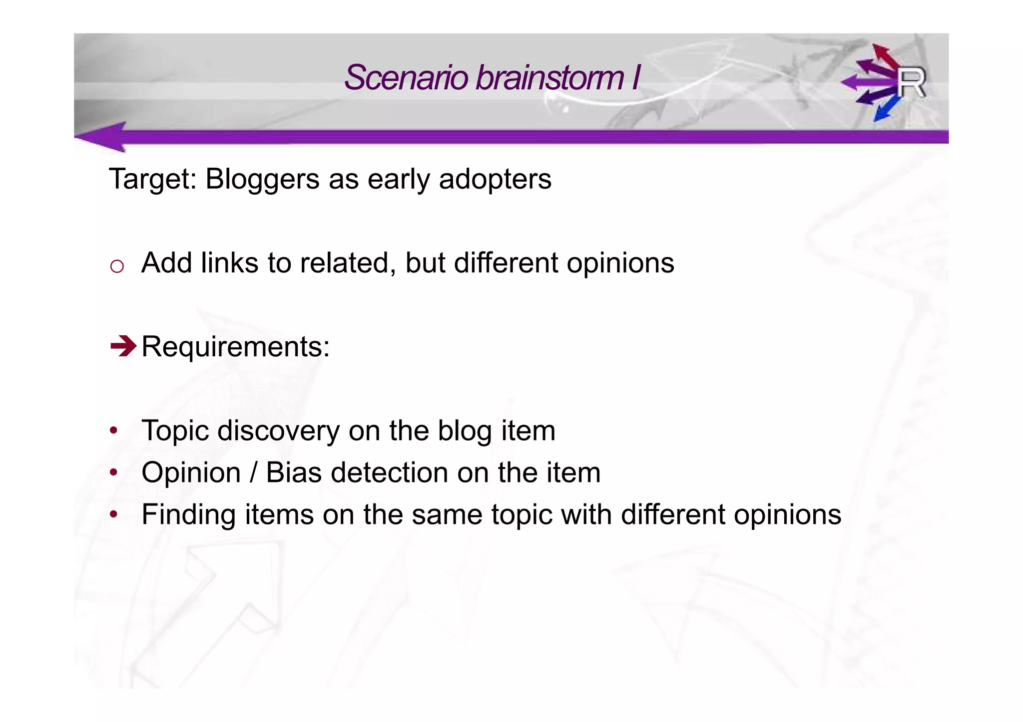 Scenario brainstorm I

Target: Bloggers as early adopters

o Add links to related, but different opinions

  Requirements:

• Topic discovery on the blog item
• Opinion / Bias detection on the item
• Finding items on the same topic with different opinions
 