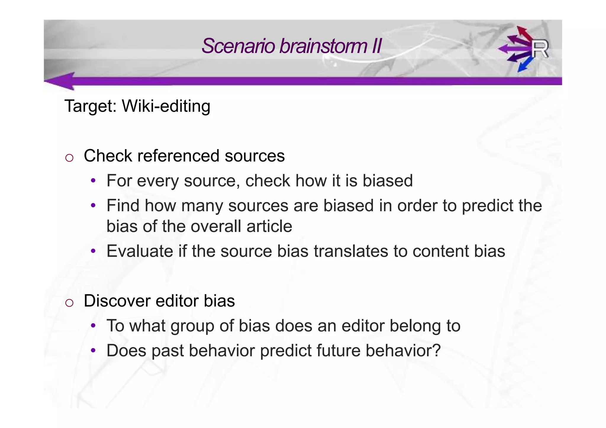 Scenario brainstorm II

Target: Wiki-editing

o Check referenced sources
   • For every source, check how it is biased
   • Find how many sources are biased in order to predict the
     bias of the overall article
   • Evaluate if the source bias translates to content bias

o Discover editor bias
   • To what group of bias does an editor belong to
   • Does past behavior predict future behavior?
 