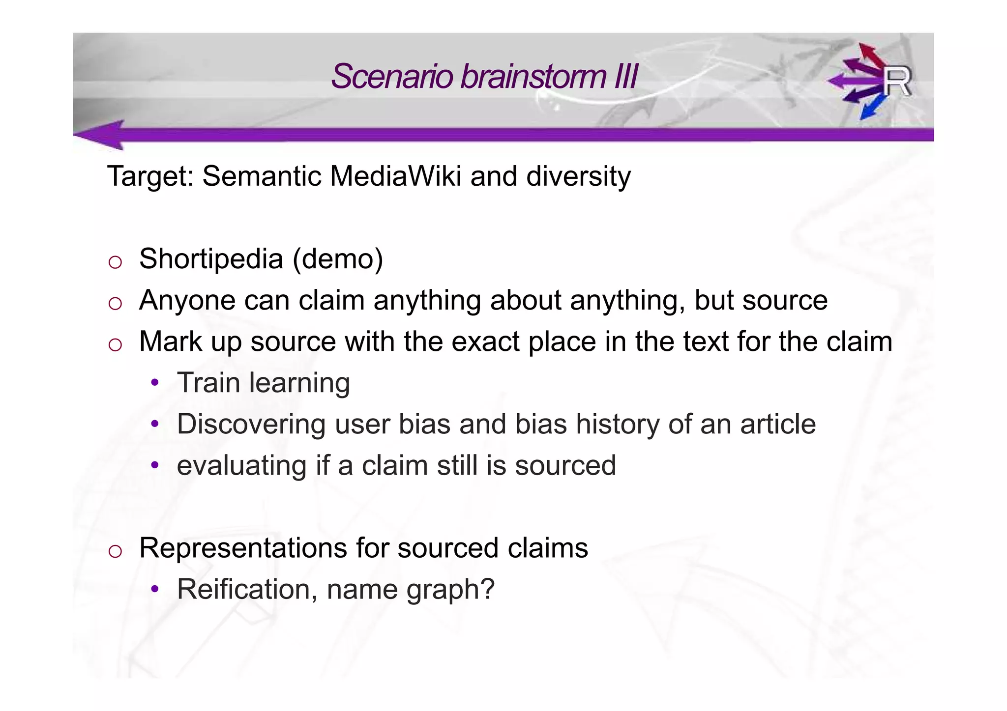 Scenario brainstorm III

Target: Semantic MediaWiki and diversity

o Shortipedia (demo)
o Anyone can claim anything about anything, but source
o Mark up source with the exact place in the text for the claim
   • Train learning
   • Discovering user bias and bias history of an article
   • evaluating if a claim still is sourced

o Representations for sourced claims
   • Reification, name graph?
 