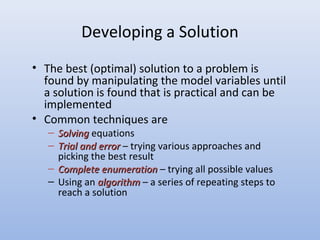 Developing a Solution
• The best (optimal) solution to a problem is
found by manipulating the model variables until
a solution is found that is practical and can be
implemented
• Common techniques are
– SolvingSolving equations
– Trial and errorTrial and error – trying various approaches and
picking the best result
– Complete enumerationComplete enumeration – trying all possible values
– Using an algorithmalgorithm – a series of repeating steps to
reach a solution
 