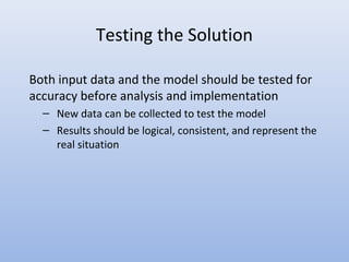 Testing the Solution
Both input data and the model should be tested for
accuracy before analysis and implementation
– New data can be collected to test the model
– Results should be logical, consistent, and represent the
real situation
 