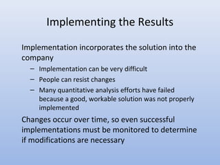 Implementing the Results
Implementation incorporates the solution into the
company
– Implementation can be very difficult
– People can resist changes
– Many quantitative analysis efforts have failed
because a good, workable solution was not properly
implemented
Changes occur over time, so even successful
implementations must be monitored to determine
if modifications are necessary
 